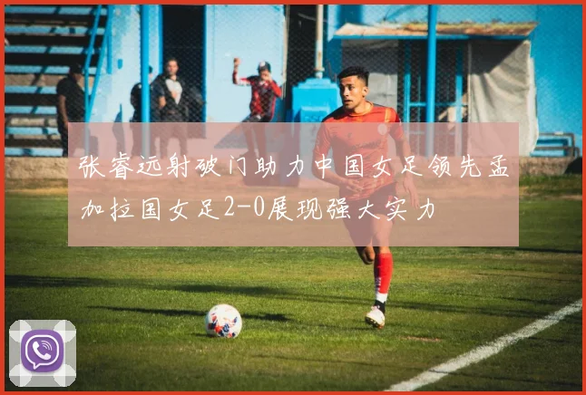 张睿远射破门助力中国女足领先孟加拉国女足2-0展现强大实力