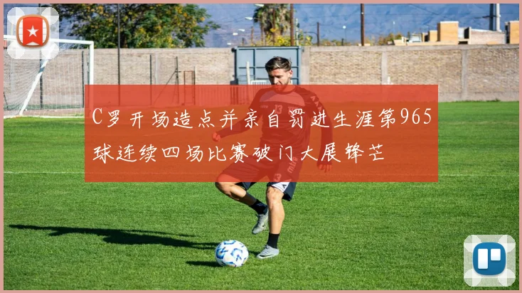 C罗开场造点并亲自罚进生涯第965球连续四场比赛破门大展锋芒