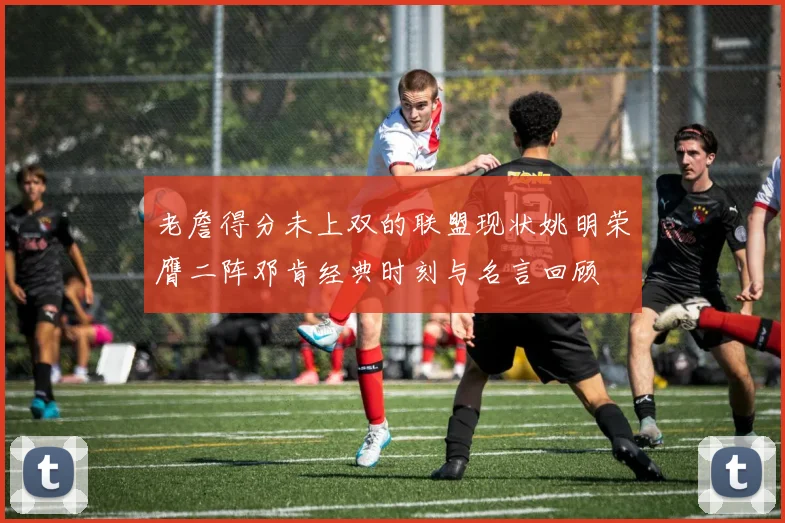 老詹得分未上双的联盟现状姚明荣膺二阵邓肯经典时刻与名言回顾