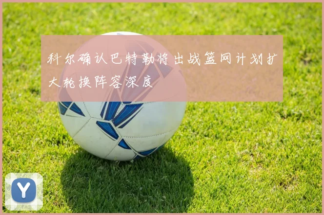 科尔确认巴特勒将出战篮网计划扩大轮换阵容深度