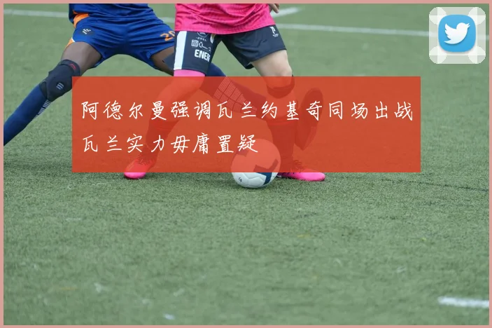 阿德尔曼强调瓦兰约基奇同场出战瓦兰实力毋庸置疑