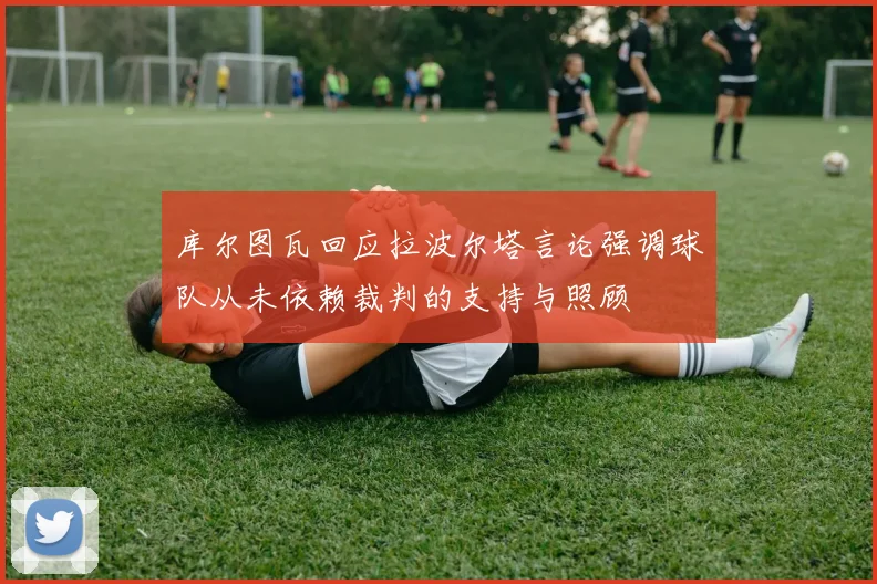 库尔图瓦回应拉波尔塔言论强调球队从未依赖裁判的支持与照顾