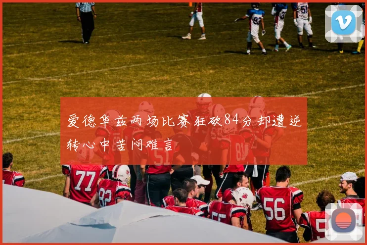 爱德华兹两场比赛狂砍84分却遭逆转心中苦闷难言