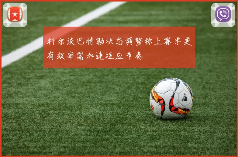科尔谈巴特勒状态调整称上赛季更有效率需加速适应节奏