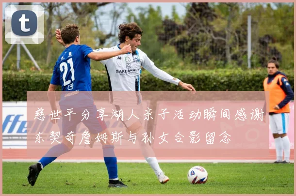 慈世平分享湖人亲子活动瞬间感谢东契奇詹姆斯与孙女合影留念
