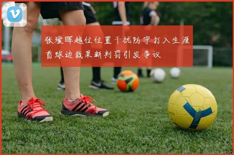 张瑷晖越位位置干扰防守打入生涯首球边裁果断判罚引发争议