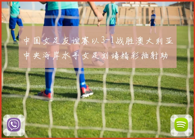 中国女足友谊赛以3-1战胜澳大利亚中央海岸水手女足刘靖精彩抽射助球队取胜