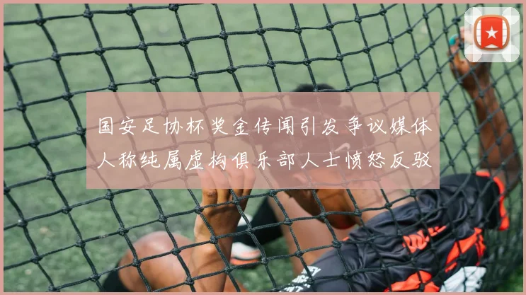 国安足协杯奖金传闻引发争议媒体人称纯属虚构俱乐部人士愤怒反驳