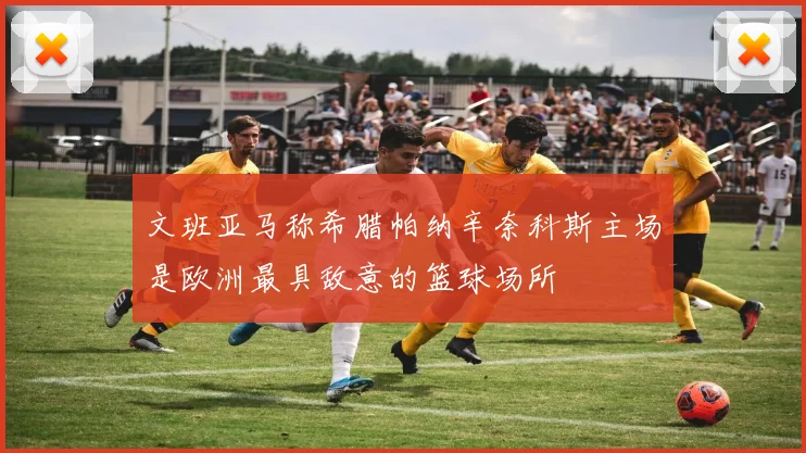 文班亚马称希腊帕纳辛奈科斯主场是欧洲最具敌意的篮球场所