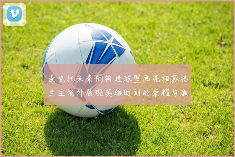 麦克托米奈倒钩进球壁画亮相苏格兰主场外展现英雄时刻的荣耀与激情