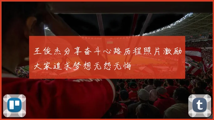 王俊杰分享奋斗心路历程照片激励大家追求梦想无怨无悔