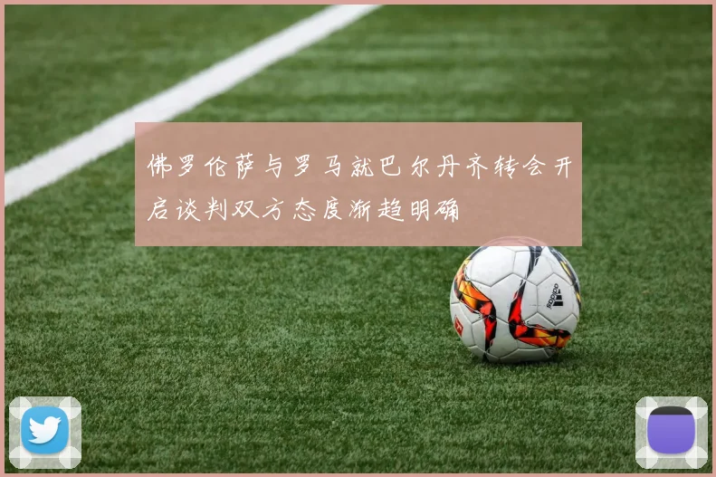 佛罗伦萨与罗马就巴尔丹齐转会开启谈判双方态度渐趋明确