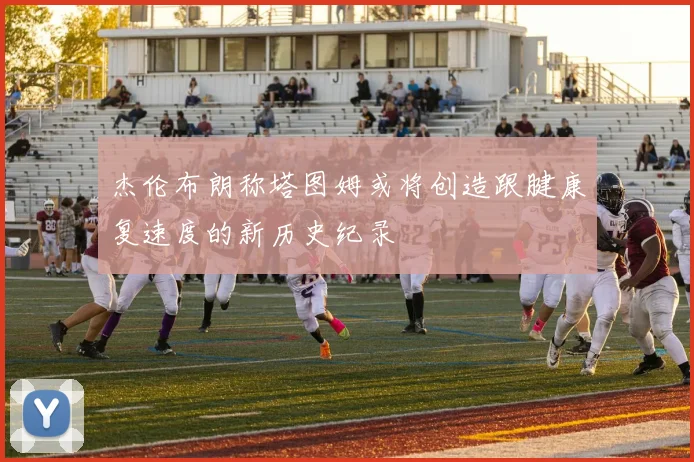 杰伦布朗称塔图姆或将创造跟腱康复速度的新历史纪录