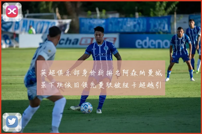 英超俱乐部身价新排名阿森纳曼城虽下跌依旧领先曼联被纽卡超越引关注