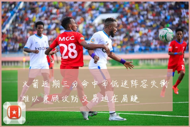 火箭近期三分命中率低迷阵容失衡难以兼顾攻防交易迫在眉睫