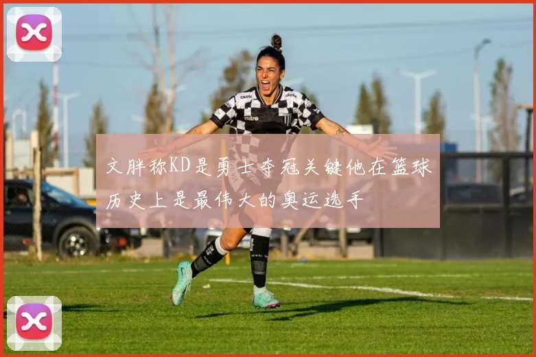 文胖称KD是勇士夺冠关键他在篮球历史上是最伟大的奥运选手